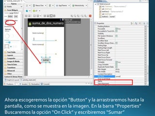 Ahora escogeremos la opción “Button” y la arrastraremos hasta la
pantalla, como se muestra en la imagen. En la barra “Properties”
Buscaremos la opción “On Click” y escribiremos “Sumar”
 