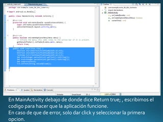 En MainActivity debajo de donde dice Return true; , escribimos el
codigo para hacer que la aplicación funcione.
En caso de que de error, solo dar click y seleccionar la primera
opcion.
 
