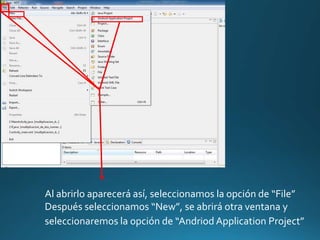 Al abrirlo aparecerá así, seleccionamos la opción de “File”
Después seleccionamos “New”, se abrirá otra ventana y
seleccionaremos la opción de “Andriod Application Project”
 
