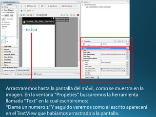 Arrastraremos hasta la pantalla del móvil, como se muestra en la
imagen. En la ventana “Propeties” buscaremos la herramienta
llamada “Text” en la cual escribiremos:
“Dame un numero 1”Y seguido veremos como el escrito aparecerá
en elTextView que habíamos arrastrado a la pantalla.
 