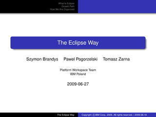 eclipse-logo
What Is Eclipse
Growth Path
How We Are Organized
The Eclipse Way
Szymon Brandys Pawel Pogorzelski Tomasz Zarna
Platform Workspace Team
IBM Poland
2009-06-27
The Eclipse Way Copyright c IBM Corp., 2009. All rights reserved. | 2009-06-18
 