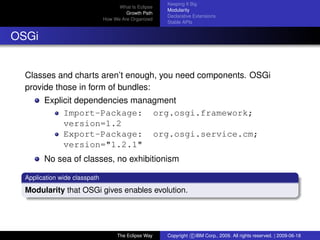 eclipse-logo
What Is Eclipse
Growth Path
How We Are Organized
Keeping It Big
Modularity
Declarative Extensions
Stable APIs
OSGi
Classes and charts aren’t enough, you need components. OSGi
provide those in form of bundles:
Explicit dependencies managment
Import-Package: org.osgi.framework;
version=1.2
Export-Package: org.osgi.service.cm;
version="1.2.1"
No sea of classes, no exhibitionism
Application wide classpath
Modularity that OSGi gives enables evolution.
The Eclipse Way Copyright c IBM Corp., 2009. All rights reserved. | 2009-06-18
 