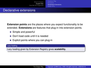 eclipse-logo
What Is Eclipse
Growth Path
How We Are Organized
Keeping It Big
Modularity
Declarative Extensions
Stable APIs
Declarative extensions
Extension points are the places where you expect functionality to be
extended. Extensions are features that plug-in into extension points.
Simple and powerful
Don’t load code until it is needed
Explicit points where you can plug-in
Lazy loading
Lazy loading given by Extension Registry gives scalability.
The Eclipse Way Copyright c IBM Corp., 2009. All rights reserved. | 2009-06-18
 