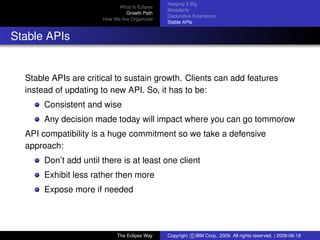eclipse-logo
What Is Eclipse
Growth Path
How We Are Organized
Keeping It Big
Modularity
Declarative Extensions
Stable APIs
Stable APIs
Stable APIs are critical to sustain growth. Clients can add features
instead of updating to new API. So, it has to be:
Consistent and wise
Any decision made today will impact where you can go tommorow
API compatibility is a huge commitment so we take a defensive
approach:
Don’t add until there is at least one client
Exhibit less rather then more
Expose more if needed
The Eclipse Way Copyright c IBM Corp., 2009. All rights reserved. | 2009-06-18
 