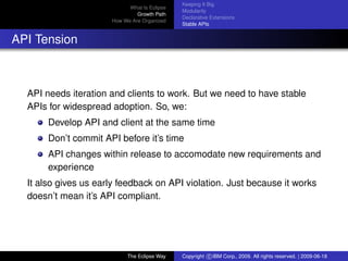 eclipse-logo
What Is Eclipse
Growth Path
How We Are Organized
Keeping It Big
Modularity
Declarative Extensions
Stable APIs
API Tension
API needs iteration and clients to work. But we need to have stable
APIs for widespread adoption. So, we:
Develop API and client at the same time
Don’t commit API before it’s time
API changes within release to accomodate new requirements and
experience
It also gives us early feedback on API violation. Just because it works
doesn’t mean it’s API compliant.
The Eclipse Way Copyright c IBM Corp., 2009. All rights reserved. | 2009-06-18
 