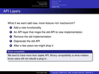eclipse-logo
What Is Eclipse
Growth Path
How We Are Organized
Keeping It Big
Modularity
Declarative Extensions
Stable APIs
API Layers
What if we want add new, more feature rich mechanizm?
1 Add a new functionality
2 An API layer that maps the old API to new implementation
3 Remove the old implementation
4 Deprecate the old API
5 After a few years we might drop it
Binary compatibility
We tend to have more than stable API. Binary compatibility is what matters
since users will not rebuild a plug-in.
The Eclipse Way Copyright c IBM Corp., 2009. All rights reserved. | 2009-06-18
 