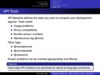 eclipse-logo
What Is Eclipse
Growth Path
How We Are Organized
Keeping It Big
Modularity
Declarative Extensions
Stable APIs
API Tools
API Baseline deﬁnes the state you want to compare your development
against. Tools check:
Usage problems
Binary compatibility
Bundle version numbers
Maintanance tag @since
Other tags:
@noimplement
@noinstantiate
@noextend
Known problems can be marked appropriately and ﬁltered.
Integration
Tools make API violations are perceived as natural as language constraints.
The Eclipse Way Copyright c IBM Corp., 2009. All rights reserved. | 2009-06-18
 
