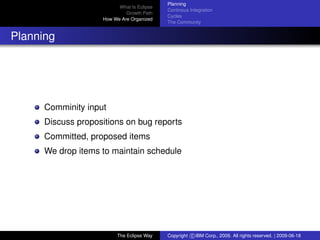 eclipse-logo
What Is Eclipse
Growth Path
How We Are Organized
Planning
Continous Integration
Cycles
The Community
Planning
Comminity input
Discuss propositions on bug reports
Committed, proposed items
We drop items to maintain schedule
The Eclipse Way Copyright c IBM Corp., 2009. All rights reserved. | 2009-06-18
 
