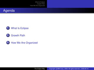 eclipse-logo
What Is Eclipse
Growth Path
How We Are Organized
Agenda
1 What Is Eclipse
2 Growth Path
3 How We Are Organized
The Eclipse Way Copyright c IBM Corp., 2009. All rights reserved. | 2009-06-18
 