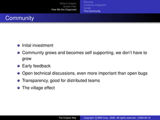 eclipse-logo
What Is Eclipse
Growth Path
How We Are Organized
Planning
Continous Integration
Cycles
The Community
Community
Inital investment
Community grows and becomes self supporting, we don’t have to
grow
Early feedback
Open technical discussions, even more important than open bugs
Transparency, good for distributed teams
The village effect
The Eclipse Way Copyright c IBM Corp., 2009. All rights reserved. | 2009-06-18
 