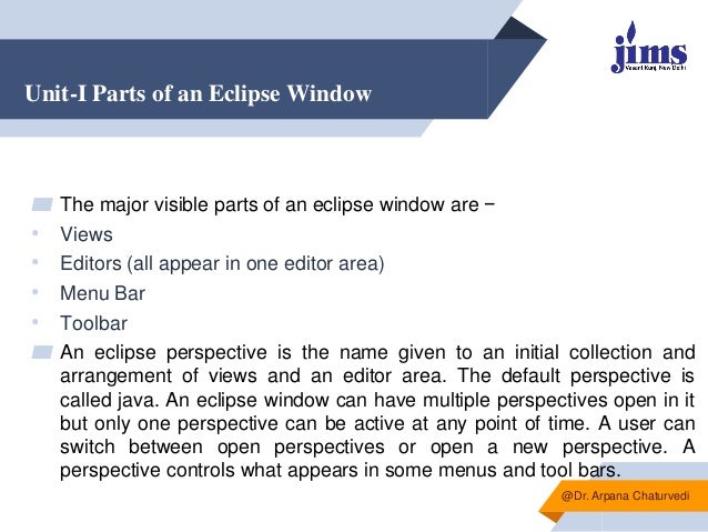 Unit-I Parts of an Eclipse Window
▰ The major visible parts of an eclipse window are −
• Views
• Editors (all appear in one editor area)
• Menu Bar
• Toolbar
▰ An eclipse perspective is the name given to an initial collection and
arrangement of views and an editor area. The default perspective is
called java. An eclipse window can have multiple perspectives open in it
but only one perspective can be active at any point of time. A user can
switch between open perspectives or open a new perspective. A
perspective controls what appears in some menus and tool bars.
@Dr. Arpana Chaturvedi
 