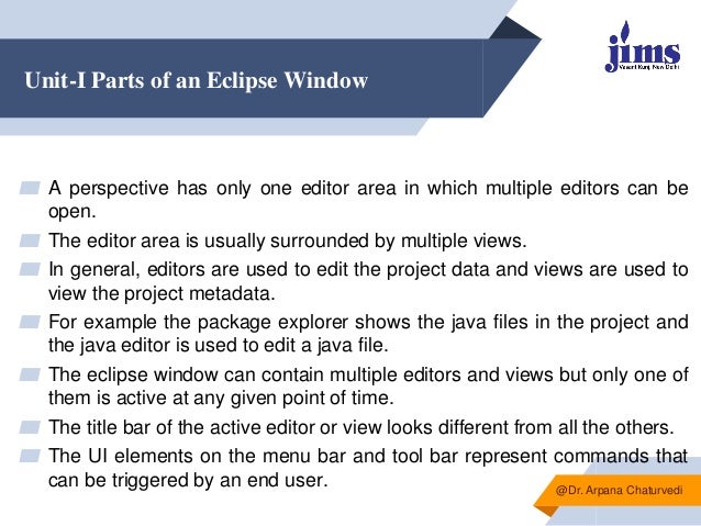 Unit-I Parts of an Eclipse Window
▰ A perspective has only one editor area in which multiple editors can be
open.
▰ The editor area is usually surrounded by multiple views.
▰ In general, editors are used to edit the project data and views are used to
view the project metadata.
▰ For example the package explorer shows the java files in the project and
the java editor is used to edit a java file.
▰ The eclipse window can contain multiple editors and views but only one of
them is active at any given point of time.
▰ The title bar of the active editor or view looks different from all the others.
▰ The UI elements on the menu bar and tool bar represent commands that
can be triggered by an end user. @Dr. Arpana Chaturvedi
 