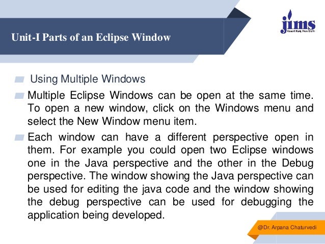 Unit-I Parts of an Eclipse Window
▰ Using Multiple Windows
▰ Multiple Eclipse Windows can be open at the same time.
To open a new window, click on the Windows menu and
select the New Window menu item.
▰ Each window can have a different perspective open in
them. For example you could open two Eclipse windows
one in the Java perspective and the other in the Debug
perspective. The window showing the Java perspective can
be used for editing the java code and the window showing
the debug perspective can be used for debugging the
application being developed.
@Dr. Arpana Chaturvedi
 