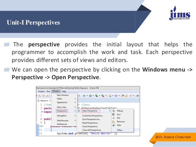 Unit-I Perspectives
▰ The perspective provides the initial layout that helps the
programmer to accomplish the work and task. Each perspective
provides different sets of views and editors.
▰ We can open the perspective by clicking on the Windows menu ->
Perspective -> Open Perspective.
@Dr. Arpana Chaturvedi
 