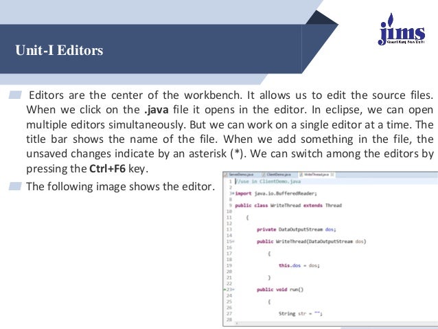 Unit-I Editors
▰ Editors are the center of the workbench. It allows us to edit the source files.
When we click on the .java file it opens in the editor. In eclipse, we can open
multiple editors simultaneously. But we can work on a single editor at a time. The
title bar shows the name of the file. When we add something in the file, the
unsaved changes indicate by an asterisk (*). We can switch among the editors by
pressing the Ctrl+F6 key.
▰ The following image shows the editor.
@Dr. Arpana Chaturvedi
 