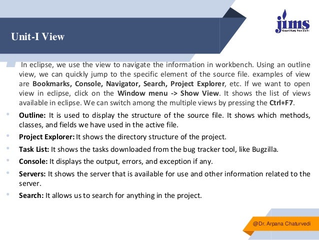 Unit-I View
▰ In eclipse, we use the view to navigate the information in workbench. Using an outline
view, we can quickly jump to the specific element of the source file. examples of view
are Bookmarks, Console, Navigator, Search, Project Explorer, etc. If we want to open
view in eclipse, click on the Window menu -> Show View. It shows the list of views
available in eclipse. We can switch among the multiple views by pressing the Ctrl+F7.
• Outline: It is used to display the structure of the source file. It shows which methods,
classes, and fields we have used in the active file.
• Project Explorer: It shows the directory structure of the project.
• Task List: It shows the tasks downloaded from the bug tracker tool, like Bugzilla.
• Console: It displays the output, errors, and exception if any.
• Servers: It shows the server that is available for use and other information related to the
server.
• Search: It allows us to search for anything in the project.
@Dr. Arpana Chaturvedi
 