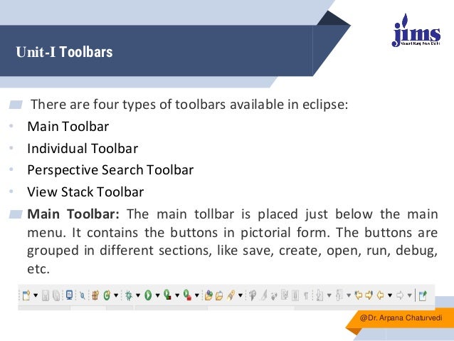 Unit-I Toolbars
▰ There are four types of toolbars available in eclipse:
• Main Toolbar
• Individual Toolbar
• Perspective Search Toolbar
• View Stack Toolbar
▰ Main Toolbar: The main tollbar is placed just below the main
menu. It contains the buttons in pictorial form. The buttons are
grouped in different sections, like save, create, open, run, debug,
etc.
@Dr. Arpana Chaturvedi
 