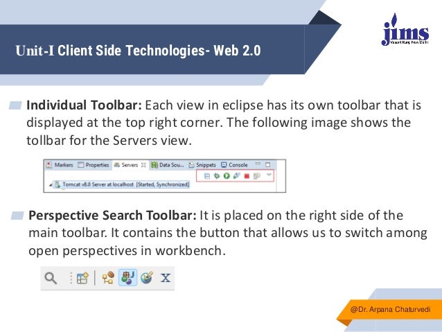 Unit-I Client Side Technologies- Web 2.0
▰ Individual Toolbar: Each view in eclipse has its own toolbar that is
displayed at the top right corner. The following image shows the
tollbar for the Servers view.
@Dr. Arpana Chaturvedi
▰ Perspective Search Toolbar: It is placed on the right side of the
main toolbar. It contains the button that allows us to switch among
open perspectives in workbench.
 