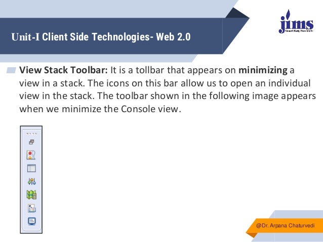 Unit-I Client Side Technologies- Web 2.0
▰ View Stack Toolbar: It is a tollbar that appears on minimizing a
view in a stack. The icons on this bar allow us to open an individual
view in the stack. The toolbar shown in the following image appears
when we minimize the Console view.
@Dr. Arpana Chaturvedi
 
