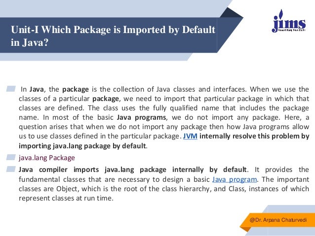 Unit-I Which Package is Imported by Default
in Java?
▰ In Java, the package is the collection of Java classes and interfaces. When we use the
classes of a particular package, we need to import that particular package in which that
classes are defined. The class uses the fully qualified name that includes the package
name. In most of the basic Java programs, we do not import any package. Here, a
question arises that when we do not import any package then how Java programs allow
us to use classes defined in the particular package. JVM internally resolve this problem by
importing java.lang package by default.
▰ java.lang Package
▰ Java compiler imports java.lang package internally by default. It provides the
fundamental classes that are necessary to design a basic Java program. The important
classes are Object, which is the root of the class hierarchy, and Class, instances of which
represent classes at run time.
@Dr. Arpana Chaturvedi
 