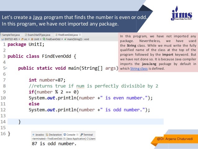 Let's create a Java program that finds the number is even or odd.
In this program, we have not imported any package.
▰
@Dr. Arpana Chaturvedi
In this program, we have not imported any
package. Nevertheless, we have used
the String class. While we must write the fully
qualified name of the class at the top of the
program followed by the import keyword. But
we have not done so. It is because Java compiler
imports the java.lang package by default in
which String class is defined.
 