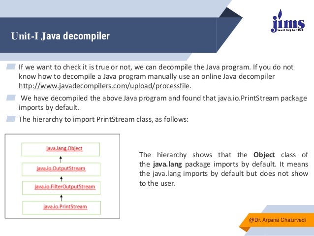 Unit-I Java decompiler
▰ If we want to check it is true or not, we can decompile the Java program. If you do not
know how to decompile a Java program manually use an online Java decompiler
http://www.javadecompilers.com/upload/processfile.
▰ We have decompiled the above Java program and found that java.io.PrintStream package
imports by default.
▰ The hierarchy to import PrintStream class, as follows:
@Dr. Arpana Chaturvedi
The hierarchy shows that the Object class of
the java.lang package imports by default. It means
the java.lang imports by default but does not show
to the user.
 