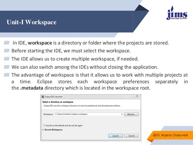 Unit-I Workspace
▰ In IDE, workspace is a directory or folder where the projects are stored.
▰ Before starting the IDE, we must select the workspace.
▰ The IDE allows us to create multiple workspace, if needed.
▰ We can also switch among the IDEs without closing the application.
▰ The advantage of workspace is that it allows us to work with multiple projects at
a time. Eclipse stores each workspace preferences separately in
the .metadata directory which is located in the workspace root.
@Dr. Arpana Chaturvedi
 