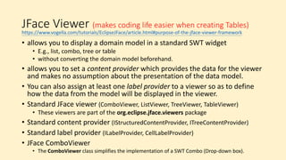 JFace Viewer (makes coding life easier when creating Tables)
• allows you to display a domain model in a standard SWT widget
• E.g., list, combo, tree or table
• without converting the domain model beforehand.
• allows you to set a content provider which provides the data for the viewer
and makes no assumption about the presentation of the data model.
• You can also assign at least one label provider to a viewer so as to define
how the data from the model will be displayed in the viewer.
• Standard JFace viewer (ComboViewer, ListViewer, TreeViewer, TableViewer)
• These viewers are part of the org.eclipse.jface.viewers package
• Standard content provider (IStructuredContentProvider, ITreeContentProvider)
• Standard label provider (ILabelProvider, CellLabelProvider)
• JFace ComboViewer
• The ComboViewer class simplifies the implementation of a SWT Combo (Drop-down box).
https://www.vogella.com/tutorials/EclipseJFace/article.html#purpose-of-the-jface-viewer-framework
 