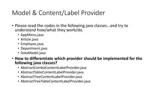 Model & Content/Label Provider
• Please read the codes in the following java classes…and try to
understand how/what they work/do.
• AppMenu.java
• Article.java
• Employee.java
• Department.java
• DataModel.java
• How to differentiate which provider should be implemented for the
following java classes?
• AbstractComboContentLabelProvider.java
• AbstractTableContentLabelProvider.java
• AbstractTreeContentLabelProvider.java
• AbstractTreeTableContentLabelProvider.java
 