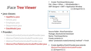 JFace Tree Viewer
• java classes:
• AppMenu.java
• Article.java
• Employee.java
• Department.java
• DataModel.java
• Provider:
• AbstractComboContentLabelProvider.java
• AbstractTableContentLabelProvider.java
• AbstractTreeContentLabelProvider.java
• AbstractTreeTableContentLabelProvider.java
• Create TreeViewerDemo.java
File > New > Other... > WindowBuilder >
SWT Designer > SWT > Application Window
(注意import項目)
Source folder: JFaceTutorial/scr
Package: jfacetutorial.treeviewer
Name: TreeViewerDemo
Create contents in:
select "protected createContents() method“ > Finish
• Create AppMenuTreeCLProvider.java extends
AbstractTreeTableContentLabelProvider
(注意import項目)
 