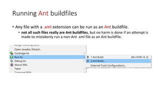 Running Ant buildfiles
• Any file with a .xml extension can be run as an Ant buildfile.
• not all such files really are Ant buildfiles, but no harm is done if an attempt is
made to mistakenly run a non-Ant .xml file as an Ant buildfile.
 