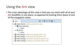Using the Ant view
• The main advantage of this view is that you can work with all of your
Ant buildfiles in one place, as opposed to hunting them down in one
of the navigation views.
 
