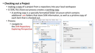 • making a copy of a project from a repository into your local workspace
• In SVN, the check out process creates a working copy.
• A working copy is a specially formatted folder structure which contains
additional .svn folders that store SVN information, as well as a pristine copy of
each item that is checked out.
• Process
• navigate to
the SVN Repository
Exploring Perspective
 