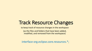 Track Resource Changes
to keep track of resource changes in the workspace
(as the files and folders that have been added,
modified, and removed from the workspace)
interface org.eclipse.core.resources.*;
 