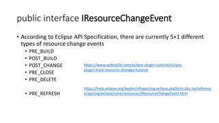 public interface IResourceChangeEvent
• According to Eclipse API Specification, there are currently 5+1 different
types of resource change events
• PRE_BUILD
• POST_BUILD
• POST_CHANGE
• PRE_CLOSE
• PRE_DELETE
• PRE_REFRESH
https://help.eclipse.org/kepler/nftopic/org.eclipse.platform.doc.isv/referenc
e/api/org/eclipse/core/resources/IResourceChangeEvent.html
https://www.wideskills.com/eclipse-plugin-tutorial/eclipse-
plugin-track-resource-changes-tutorial
 