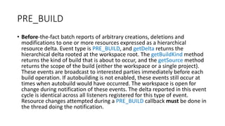 PRE_BUILD
• Before-the-fact batch reports of arbitrary creations, deletions and
modifications to one or more resources expressed as a hierarchical
resource delta. Event type is PRE_BUILD, and getDelta returns the
hierarchical delta rooted at the workspace root. The getBuildKind method
returns the kind of build that is about to occur, and the getSource method
returns the scope of the build (either the workspace or a single project).
These events are broadcast to interested parties immediately before each
build operation. If autobuilding is not enabled, these events still occur at
times when autobuild would have occurred. The workspace is open for
change during notification of these events. The delta reported in this event
cycle is identical across all listeners registered for this type of event.
Resource changes attempted during a PRE_BUILD callback must be done in
the thread doing the notification.
 