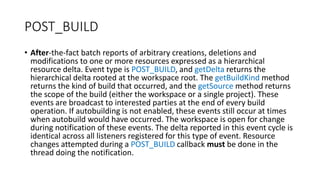 POST_BUILD
• After-the-fact batch reports of arbitrary creations, deletions and
modifications to one or more resources expressed as a hierarchical
resource delta. Event type is POST_BUILD, and getDelta returns the
hierarchical delta rooted at the workspace root. The getBuildKind method
returns the kind of build that occurred, and the getSource method returns
the scope of the build (either the workspace or a single project). These
events are broadcast to interested parties at the end of every build
operation. If autobuilding is not enabled, these events still occur at times
when autobuild would have occurred. The workspace is open for change
during notification of these events. The delta reported in this event cycle is
identical across all listeners registered for this type of event. Resource
changes attempted during a POST_BUILD callback must be done in the
thread doing the notification.
 