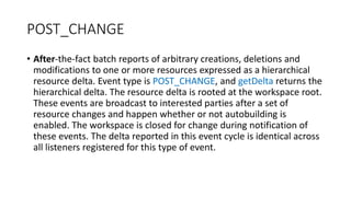 POST_CHANGE
• After-the-fact batch reports of arbitrary creations, deletions and
modifications to one or more resources expressed as a hierarchical
resource delta. Event type is POST_CHANGE, and getDelta returns the
hierarchical delta. The resource delta is rooted at the workspace root.
These events are broadcast to interested parties after a set of
resource changes and happen whether or not autobuilding is
enabled. The workspace is closed for change during notification of
these events. The delta reported in this event cycle is identical across
all listeners registered for this type of event.
 