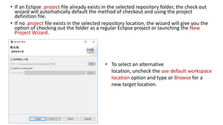 • If an Eclipse .project file already exists in the selected repository folder, the check out
wizard will automatically default the method of checkout and using the project
definition file.
• If no .project file exists in the selected repository location, the wizard will give you the
option of checking out the folder as a regular Eclipse project or launching the New
Project Wizard.
• To select an alternative
location, uncheck the use default workspace
location option and type or Browse for a
new target location.
 