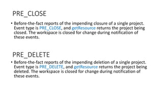 PRE_CLOSE
• Before-the-fact reports of the impending closure of a single project.
Event type is PRE_CLOSE, and getResource returns the project being
closed. The workspace is closed for change during notification of
these events.
• Before-the-fact reports of the impending deletion of a single project.
Event type is PRE_DELETE, and getResource returns the project being
deleted. The workspace is closed for change during notification of
these events.
PRE_DELETE
 