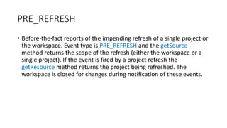 • Before-the-fact reports of the impending refresh of a single project or
the workspace. Event type is PRE_REFRESH and the getSource
method returns the scope of the refresh (either the workspace or a
single project). If the event is fired by a project refresh the
getResource method returns the project being refreshed. The
workspace is closed for changes during notification of these events.
PRE_REFRESH
 