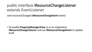 public interface IResourceChangeListener
extends EventListener
void resourceChanged (IResourceChangeEvent event)
• To modify PropertyManagerView so as to implement
IResourceChangeListener and use IResourceChangeEvent to update
itself.
 