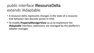 public interface IResourceDelta
extends IAdaptable
• A resource delta represents changes in the state of a resource
tree between two discrete points in time.
• To modify PropertyManagerView so as to implement the
IAdaptable interface; extensions are managed by the platform's
adapter manager.
 