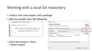 Working with a local Git repository
• create a new Java project and a package
• add one sample class like following
• select the project > Team
> Share Project
 