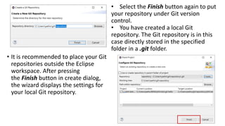 • It is recommended to place your Git
repositories outside the Eclipse
workspace. After pressing
the Finish button in create dialog,
the wizard displays the settings for
your local Git repository.
• Select the Finish button again to put
your repository under Git version
control.
• You have created a local Git
repository. The Git repository is in this
case directly stored in the specified
folder in a .git folder.
 