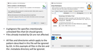 • A gitignore file specifies intentionally
untracked files that Git should ignore.
• Files already tracked by Git are not affected.
• All files and directories which apply to the
pattern described in this file will be ignored
by Git. In this example all files in the bin and
the .metadata directory will be ignored.
 