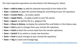 The most important operations are described in the following list. Select:
• Team -> Add to index, to add the selected resource(s) to the index of Git
• Team -> Commit, to open the commit dialog for committing to your Git repository
• Team -> Create Patch..., to create a patch
• Team -> Apply Patch..., to apply a patch to your file system
• Team -> Ignore, to add the file to a .gitignore file
• Team -> Show in History, to display the selected files and folders in the History view
• Team -> Pull to pull in changes from your remote Git repository
• Team -> Fetch to fetch the current state from the remote repository
• Team -> Switch To to switch or create new branches.
• Team -> Push to push changes to your remote Git repository
• Team -> Tag to create and manage tags.
http://javaandeclipse.blogspot.com/p/egit-and-eclipse.html#egit-PerformingGitOperations
 