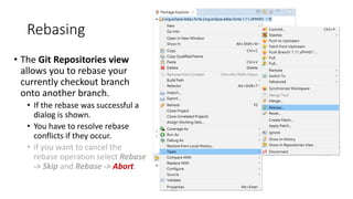 Rebasing
• The Git Repositories view
allows you to rebase your
currently checkout branch
onto another branch.
• If the rebase was successful a
dialog is shown.
• You have to resolve rebase
conflicts if they occur.
• if you want to cancel the
rebase operation select Rebase
-> Skip and Rebase -> Abort.
 