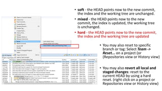 • You may also reset to specific
branch or tag: Select Team ->
Reset... on a project (or
(Repositories view or History view)
• You may also revert all local and
staged changes: reset to the
current HEAD by using a hard
reset. (right click on a project or
Repositories view or History view)
• soft - the HEAD points now to the new commit,
the index and the working tree are unchanged.
• mixed - the HEAD points now to the new
commit, the index is updated, the working tree
is unchanged.
• hard - the HEAD points now to the new commit,
the index and the working tree are updated
 