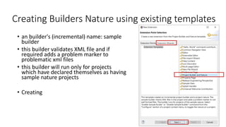 Creating Builders Nature using existing templates
• an builder's (incremental) name: sample
builder
• this builder validates XML file and if
required adds a problem marker to
problematic xml files
• this builder will run only for projects
which have declared themselves as having
sample nature projects
• Creating a plug-in project first !
File > New > Project… > Plug-in
Development > Plug-in Project >
MANIFEST.MF
 